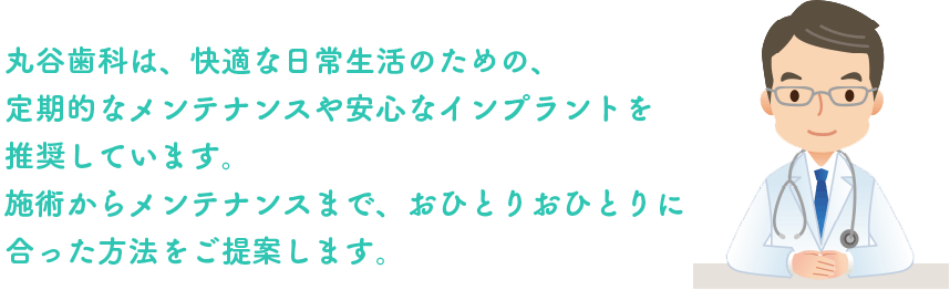 丸谷歯科は、快適な日常生活のための、定期的なメンテナンスや安心なインプラントを推奨しています。施術からメンテナンスまで、おひとりおひとりに合った方法をご提案します。